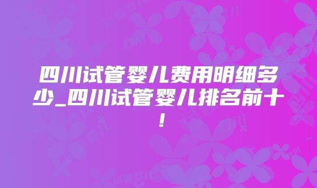 四川试管婴儿费用明细多少_四川试管婴儿排名前十!