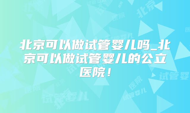 北京可以做试管婴儿吗_北京可以做试管婴儿的公立医院！