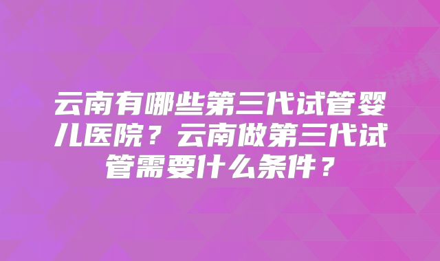 云南有哪些第三代试管婴儿医院？云南做第三代试管需要什么条件？
