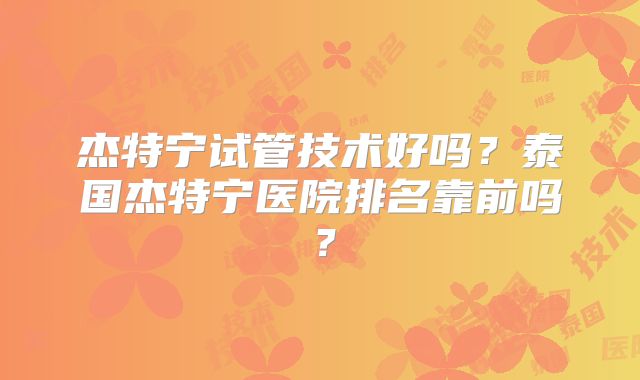 杰特宁试管技术好吗？泰国杰特宁医院排名靠前吗？