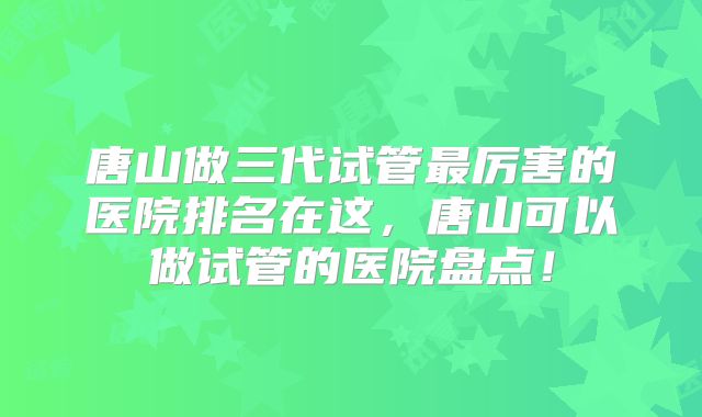 唐山做三代试管最厉害的医院排名在这，唐山可以做试管的医院盘点！