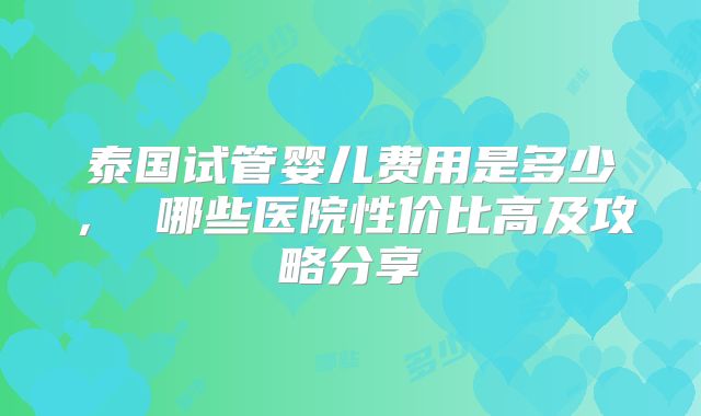 泰国试管婴儿费用是多少， 哪些医院性价比高及攻略分享