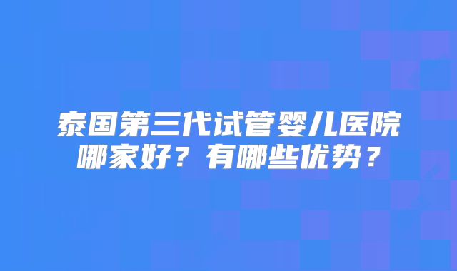 泰国第三代试管婴儿医院哪家好？有哪些优势？
