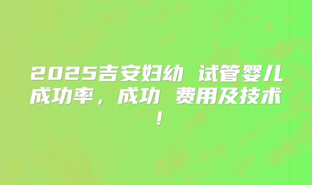 2025吉安妇幼 试管婴儿成功率,成功 费用及技术!