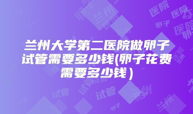 兰州大学第二医院做卵子试管需要多少钱(卵子花费需要多少钱)