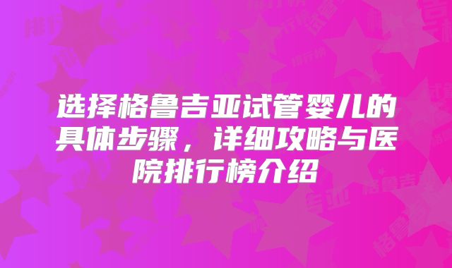 选择格鲁吉亚试管婴儿的具体步骤，详细攻略与医院排行榜介绍