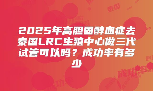2025年高胆固醇血症去泰国LRC生殖中心做三代试管可以吗？成功率有多少