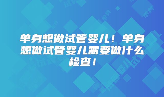 单身想做试管婴儿!单身想做试管婴儿需要做什么检查!