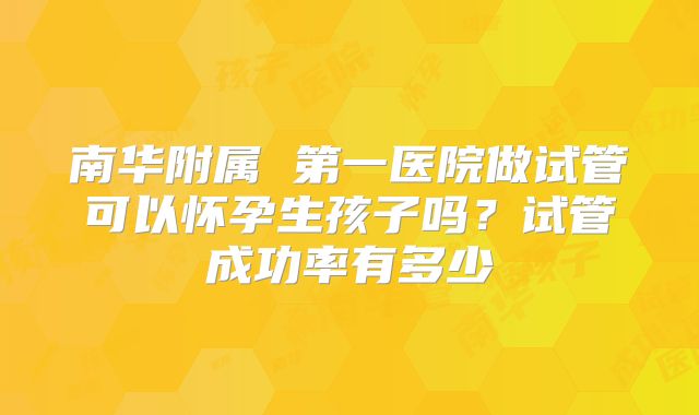 南华附属 第一医院做试管可以怀孕生孩子吗?试管成功率有多少