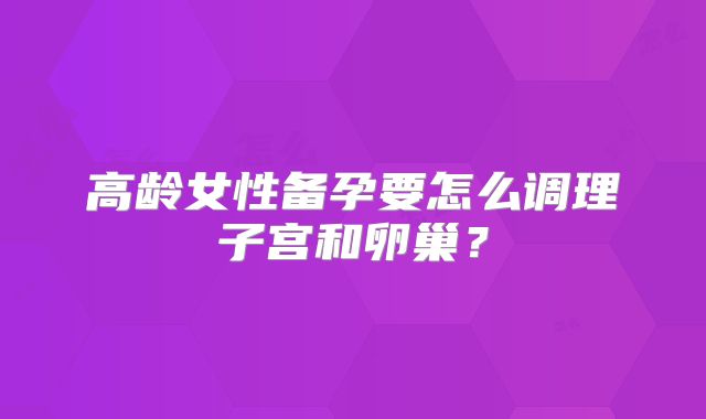 高龄女性备孕要怎么调理子宫和卵巢?