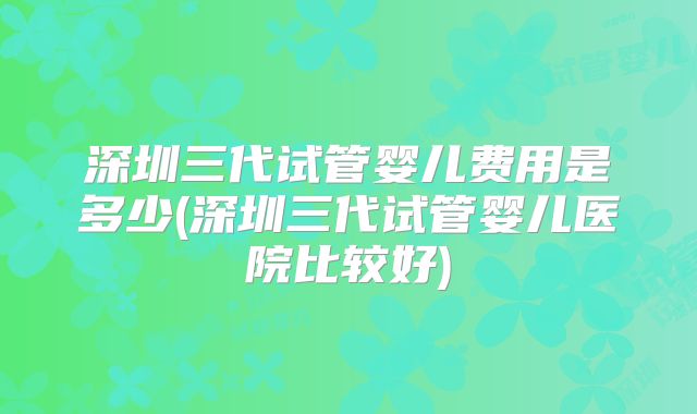 深圳三代试管婴儿费用是多少(深圳三代试管婴儿医院比较好)