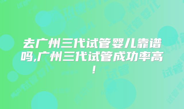 去广州三代试管婴儿靠谱吗,广州三代试管成功率高!