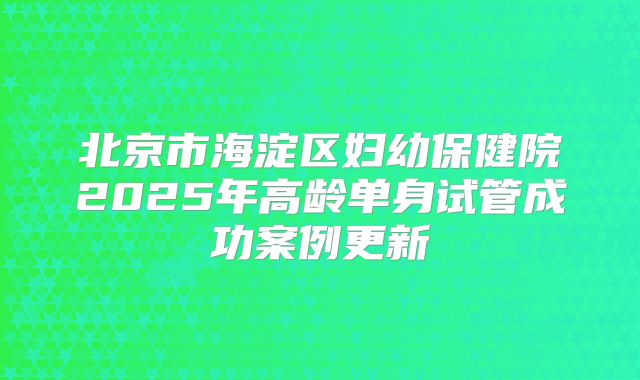 北京市海淀区妇幼保健院2025年高龄单身试管成功案例更新