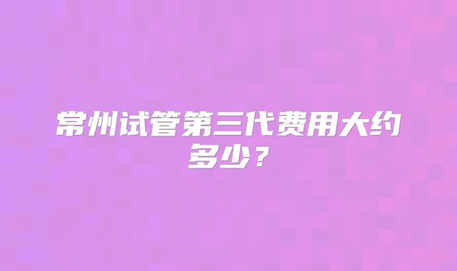 常州试管第三代费用大约多少?