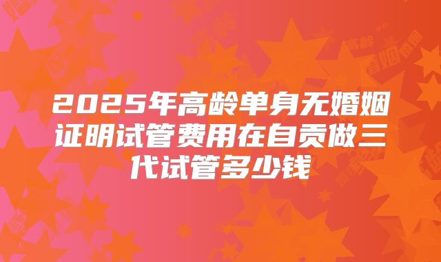 2025年高龄单身无婚姻证明试管费用在自贡做三代试管多少钱
