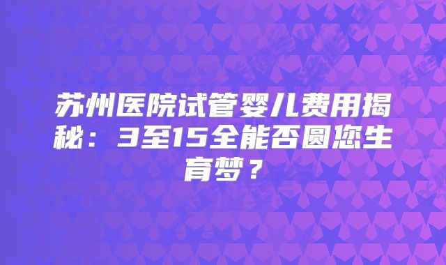 苏州医院试管婴儿费用揭秘：3至15全能否圆您生育梦？