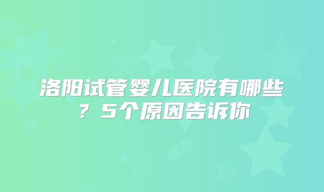 洛阳试管婴儿医院有哪些？5个原因告诉你