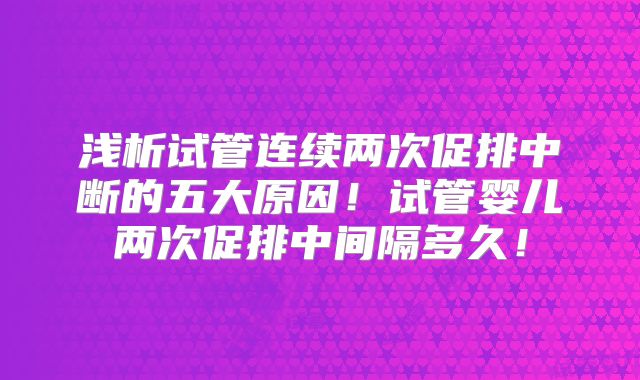 浅析试管连续两次促排中断的五大原因！试管婴儿两次促排中间隔多久！