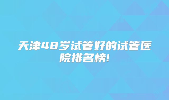 天津48岁试管好的试管医院排名榜!