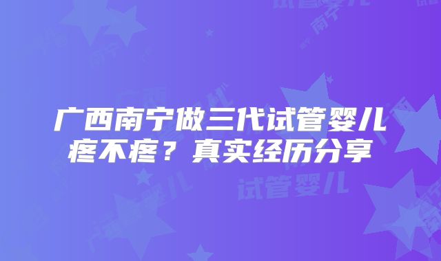 广西南宁做三代试管婴儿疼不疼？真实经历分享