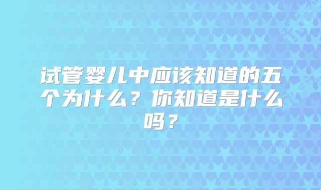 试管婴儿中应该知道的五个为什么？你知道是什么吗？