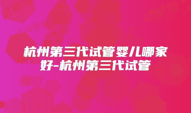 杭州第三代试管婴儿哪家好-杭州第三代试管