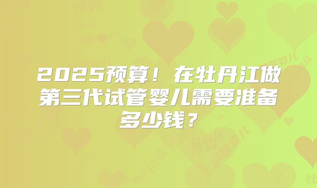 2025预算！在牡丹江做第三代试管婴儿需要准备多少钱？
