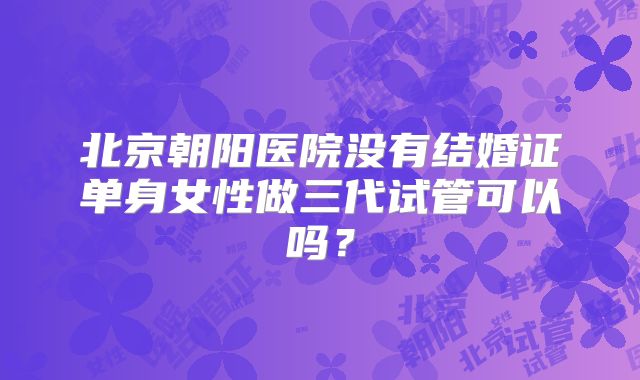 北京朝阳医院没有结婚证单身女性做三代试管可以吗？