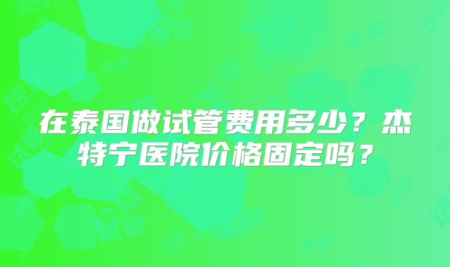 在泰国做试管费用多少？杰特宁医院价格固定吗？