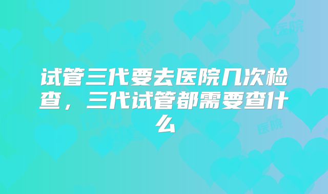 试管三代要去医院几次检查,三代试管都需要查什么