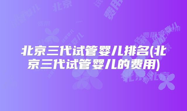 北京三代试管婴儿排名(北京三代试管婴儿的费用)