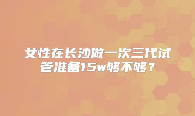 女性在长沙做一次三代试管准备15w够不够？