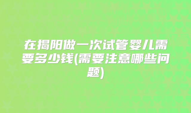 在揭阳做一次试管婴儿需要多少钱(需要注意哪些问题)