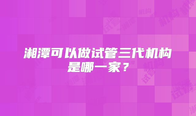 湘潭可以做试管三代机构是哪一家?
