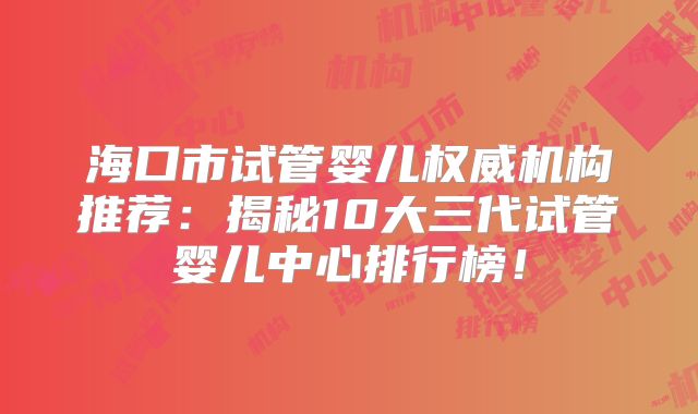 海口市试管婴儿权威机构推荐：揭秘10大三代试管婴儿中心排行榜！