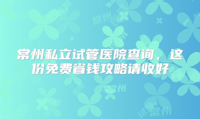 常州私立试管医院查询,这份免费省钱攻略请收好