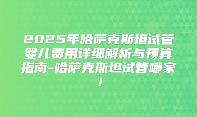 2025年哈萨克斯坦试管婴儿费用详细解析与预算指南-哈萨克斯坦试管哪家!