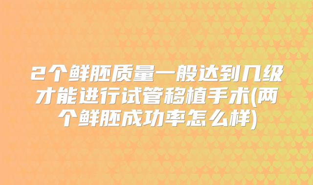 2个鲜胚质量一般达到几级才能进行试管移植手术(两个鲜胚成功率怎么样)