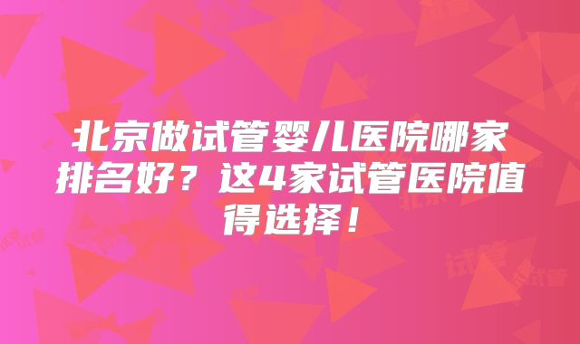 北京做试管婴儿医院哪家排名好?这4家试管医院值得选择!