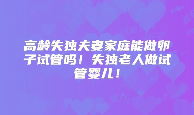 高龄失独夫妻家庭能做卵子试管吗！失独老人做试管婴儿！