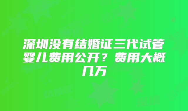 深圳没有结婚证三代试管婴儿费用公开？费用大概几万
