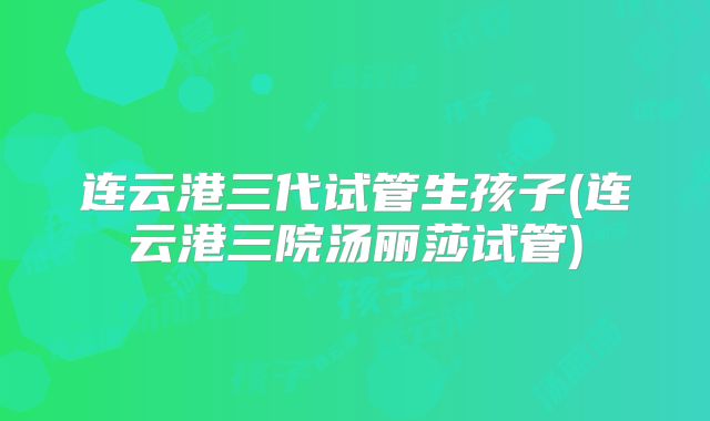 连云港三代试管生孩子(连云港三院汤丽莎试管)