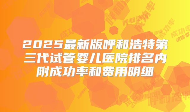 2025最新版呼和浩特第三代试管婴儿医院排名内附成功率和费用明细