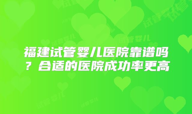 福建试管婴儿医院靠谱吗？合适的医院成功率更高
