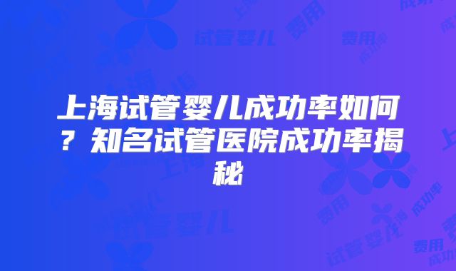 上海试管婴儿成功率如何？知名试管医院成功率揭秘