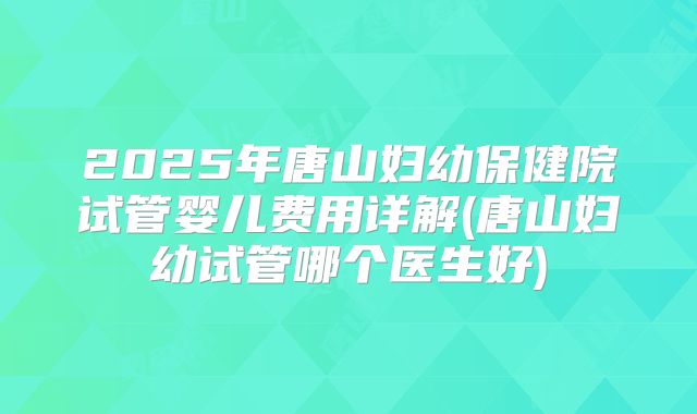 2025年唐山妇幼保健院试管婴儿费用详解(唐山妇幼试管哪个医生好)