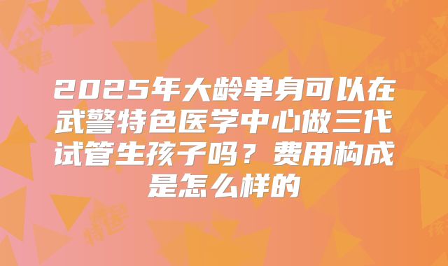 2025年大龄单身可以在武警特色医学中心做三代试管生孩子吗?费用构成是怎么样的