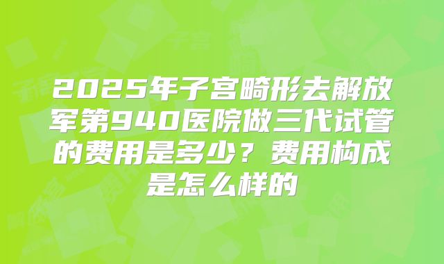 2025年子宫畸形去解放军第940医院做三代试管的费用是多少？费用构成是怎么样的