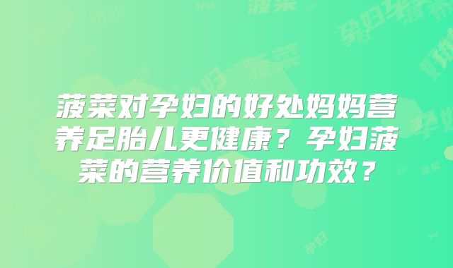 菠菜对孕妇的好处妈妈营养足胎儿更健康？孕妇菠菜的营养价值和功效？
