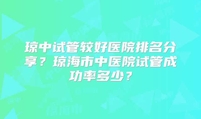 琼中试管较好医院排名分享?琼海市中医院试管成功率多少?